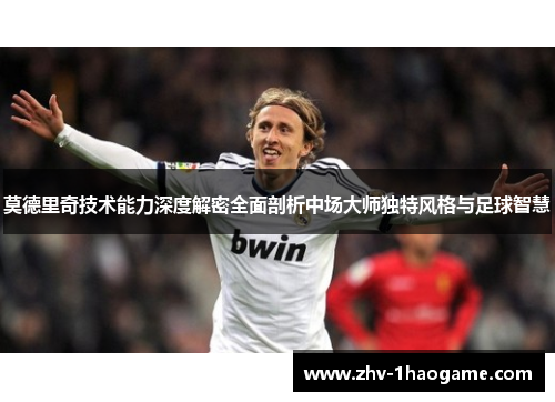 莫德里奇技术能力深度解密全面剖析中场大师独特风格与足球智慧