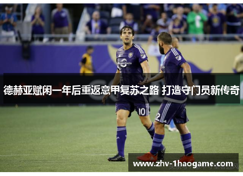 德赫亚赋闲一年后重返意甲复苏之路 打造守门员新传奇 德赫亚赋闲一年后重返意甲复苏之路 打造守门员新传奇
