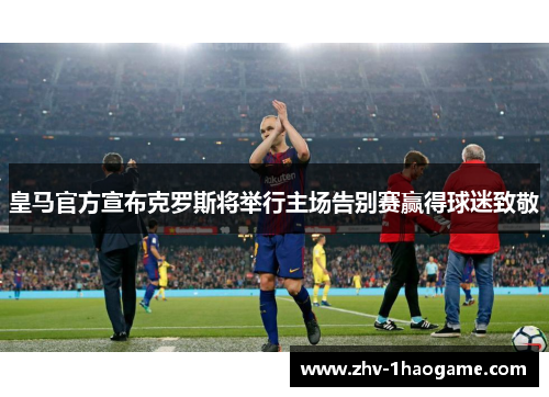 皇马官方宣布克罗斯将举行主场告别赛赢得球迷致敬