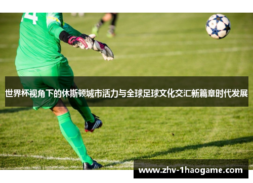 世界杯视角下的休斯顿城市活力与全球足球文化交汇新篇章时代发展 世界杯视角下的休斯顿城市活力与全球足球文化交汇新篇章时代发展